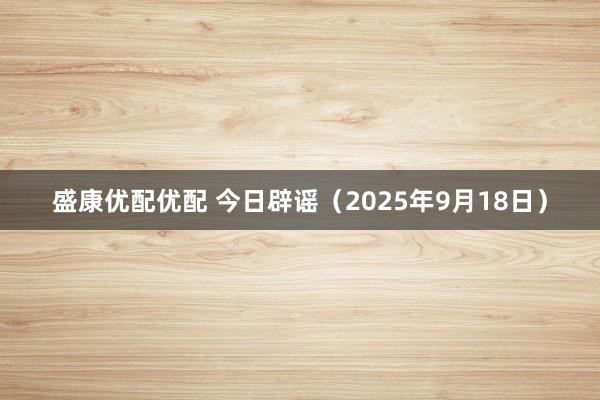 盛康优配优配 今日辟谣（2025年9月18日）