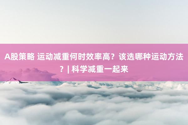 A股策略 运动减重何时效率高？该选哪种运动方法？| 科学减重一起来