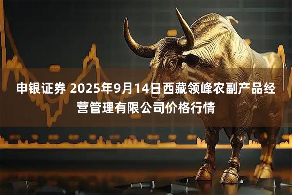 申银证券 2025年9月14日西藏领峰农副产品经营管理有限公司价格行情