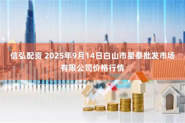 信弘配资 2025年9月14日白山市星泰批发市场有限公司价格行情