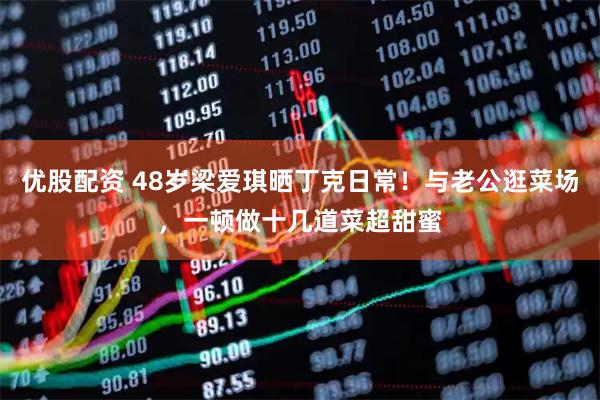 优股配资 48岁梁爱琪晒丁克日常！与老公逛菜场，一顿做十几道菜超甜蜜