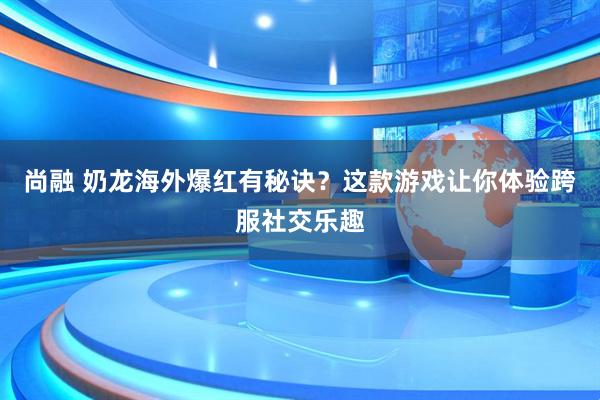 尚融 奶龙海外爆红有秘诀？这款游戏让你体验跨服社交乐趣