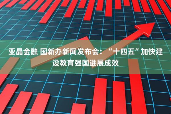 亚晶金融 国新办新闻发布会：“十四五”加快建设教育强国进展成效