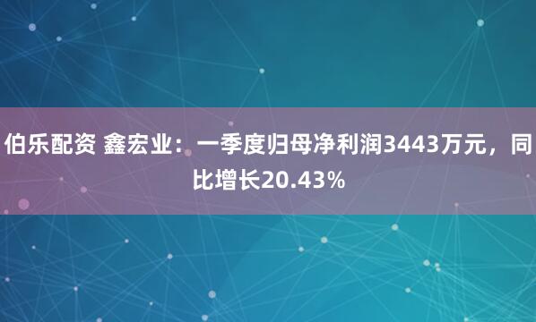 伯乐配资 鑫宏业：一季度归母净利润3443万元，同比增长20.43%