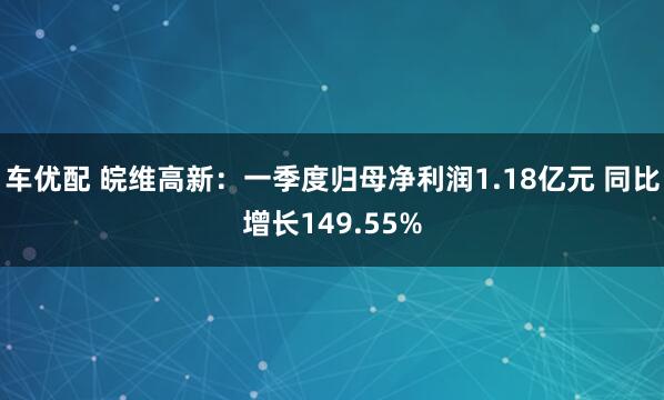 车优配 皖维高新：一季度归母净利润1.18亿元 同比增长149.55%