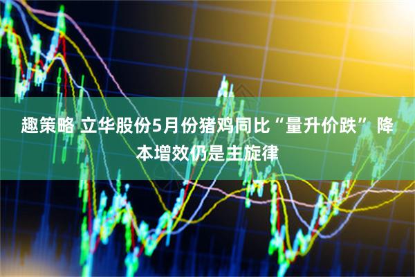 趣策略 立华股份5月份猪鸡同比“量升价跌” 降本增效仍是主旋律