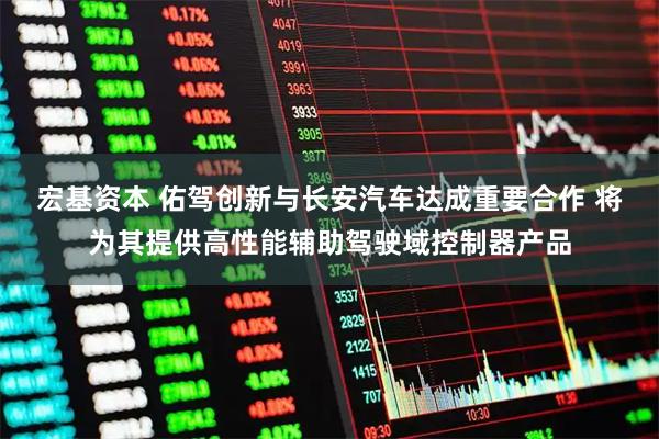 宏基资本 佑驾创新与长安汽车达成重要合作 将为其提供高性能辅助驾驶域控制器产品