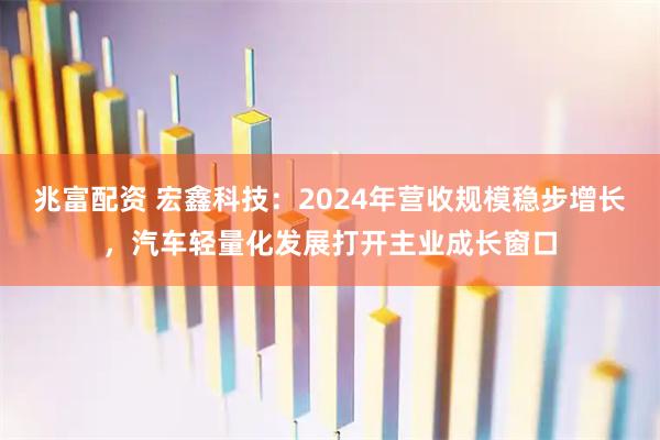 兆富配资 宏鑫科技：2024年营收规模稳步增长，汽车轻量化发展打开主业成长窗口