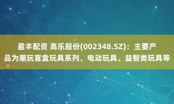 盈丰配资 高乐股份(002348.SZ)：主要产品为潮玩盲盒玩具系列、电动玩具、益智类玩具等