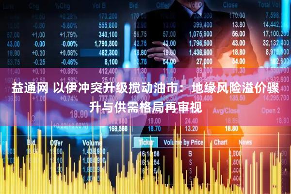 益通网 以伊冲突升级搅动油市：地缘风险溢价骤升与供需格局再审视