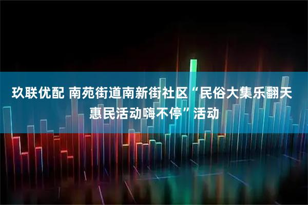 玖联优配 南苑街道南新街社区“民俗大集乐翻天 惠民活动嗨不停”活动