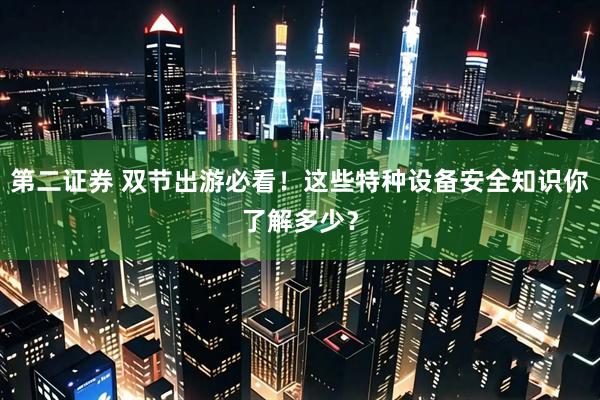 第二证券 双节出游必看！这些特种设备安全知识你了解多少？