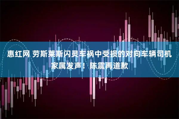 惠红网 劳斯莱斯闪灵车祸中受损的对向车辆司机家属发声！陈震再道歉
