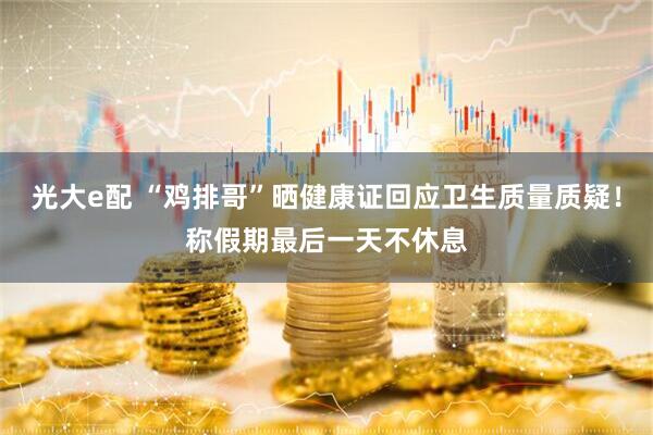 光大e配 “鸡排哥”晒健康证回应卫生质量质疑！称假期最后一天不休息