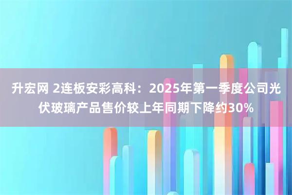 升宏网 2连板安彩高科：2025年第一季度公司光伏玻璃产品售价较上年同期下降约30%