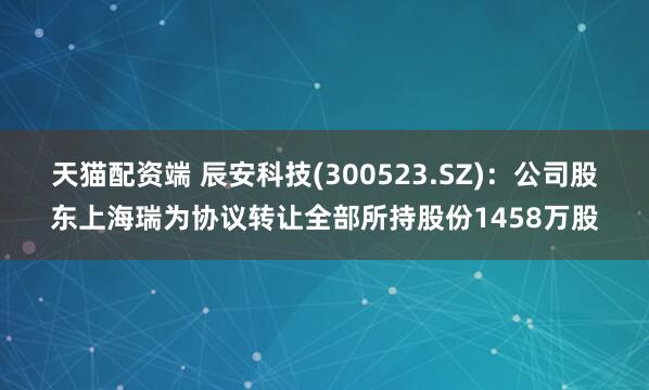 天猫配资端 辰安科技(300523.SZ)：公司股东上海瑞为协议转让全部所持股份1458万股