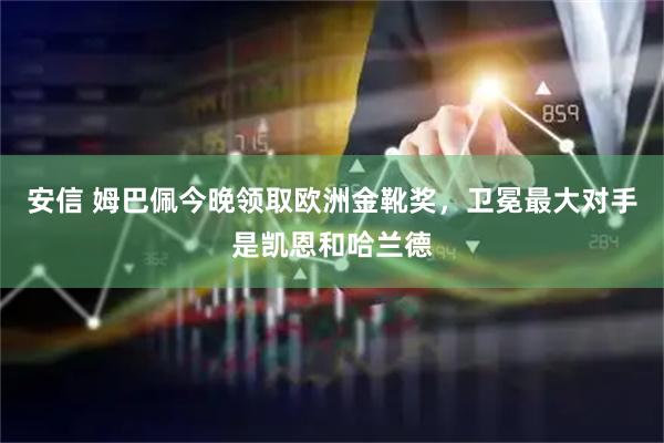 安信 姆巴佩今晚领取欧洲金靴奖，卫冕最大对手是凯恩和哈兰德