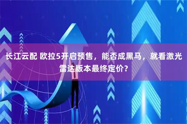 长江云配 欧拉5开启预售,能否成黑马,就看激光雷达版本最终定价?