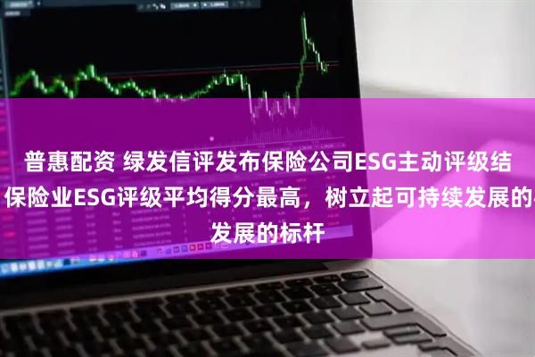 普惠配资 绿发信评发布保险公司ESG主动评级结果：保险业ESG评级平均得分最高，树立起可持续发展的标杆