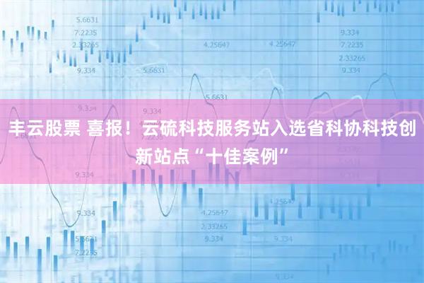 丰云股票 喜报！云硫科技服务站入选省科协科技创新站点“十佳案例”