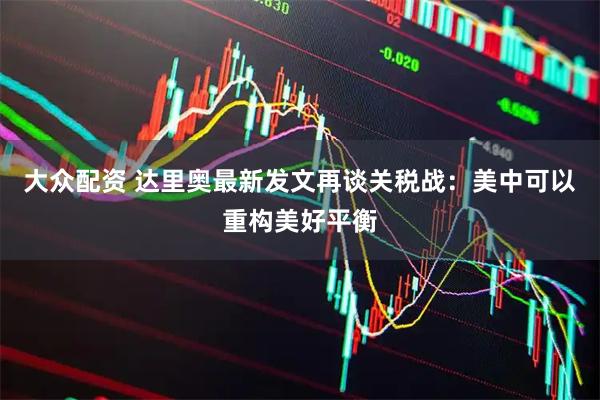 大众配资 达里奥最新发文再谈关税战：美中可以重构美好平衡