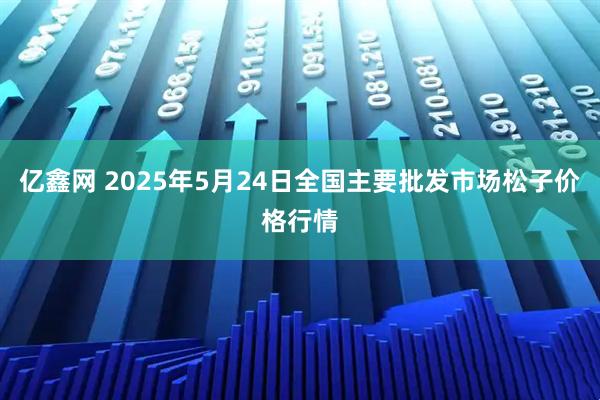 亿鑫网 2025年5月24日全国主要批发市场松子价格行情