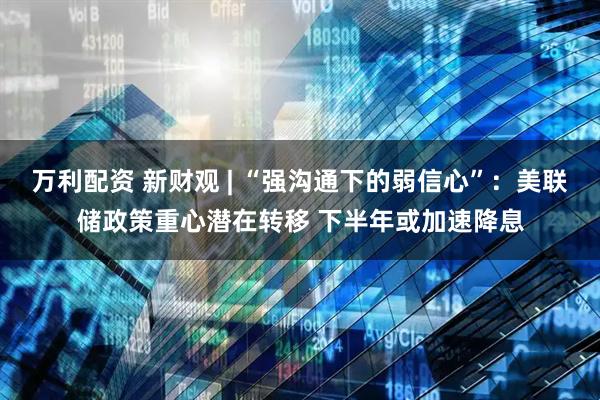 万利配资 新财观 | “强沟通下的弱信心”:美联储政策重心潜在转移 下半年或加速降息