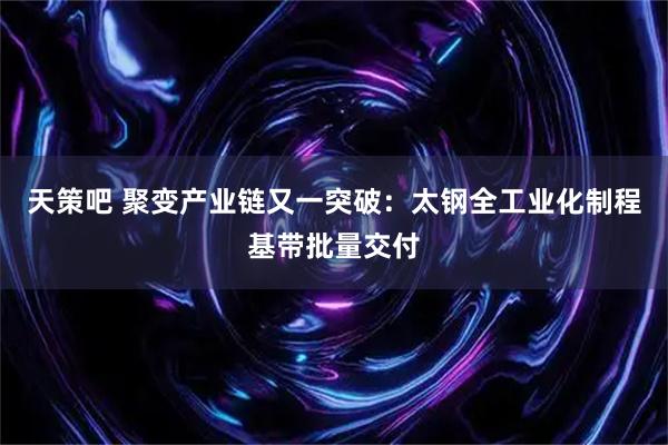 天策吧 聚变产业链又一突破:太钢全工业化制程基带批量交付