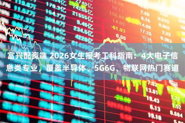 富兴配资端 2026女生报考工科指南:4大电子信息类专业,覆盖半导体、5G6G、物联网热门赛道
