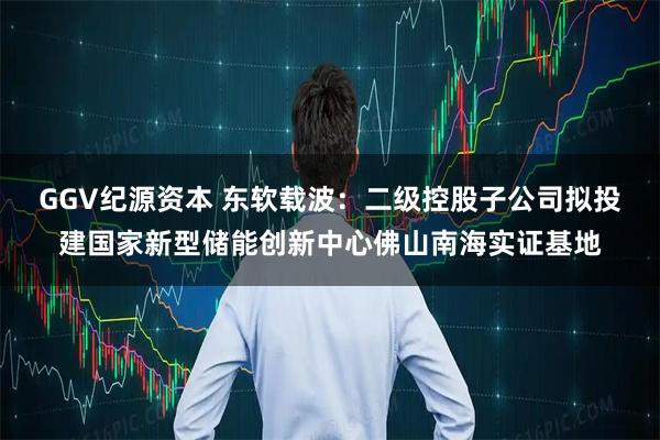 GGV纪源资本 东软载波:二级控股子公司拟投建国家新型储能创新中心佛山南海实证基地