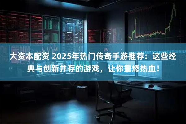 大资本配资 2025年热门传奇手游推荐：这些经典与创新并存的游戏，让你重燃热血！