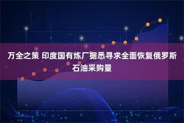 万全之策 印度国有炼厂据悉寻求全面恢复俄罗斯石油采购量