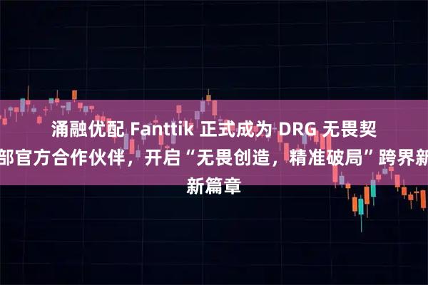 涌融优配 Fanttik 正式成为 DRG 无畏契约分部官方合作伙伴，开启“无畏创造，精准破局”跨界新篇章