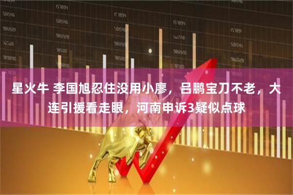 星火牛 李国旭忍住没用小廖,吕鹏宝刀不老,大连引援看走眼,河南申诉3疑似点球